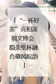 “一杯好茶”亮相深圳文博会 隐茶纸杯融合徽风皖韵